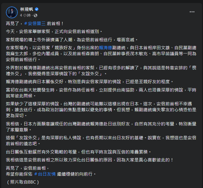 民進黨副秘書長林飛帆12日透過臉書表示，外界對於副總統賴清德出席日本前首相安倍晉三的家祭，有很多解讀，與其說這是特意安排的「喪禮外交」，他倒覺得是深厚情誼下的「友誼外交」。(圖擷自林飛帆臉書)